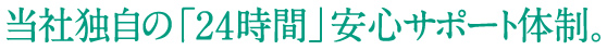 当社独自の「24時間」安心サポート体制。