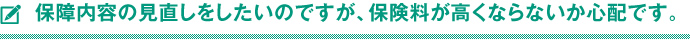 保障内容の見直しをしたいのですが、保険料が高くならないか心配です。