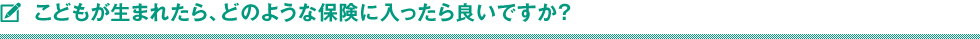 こどもが生まれたら、どのような保険に入ったら良いですか？