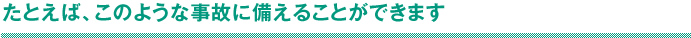 たとえば、このような事故に備えることができます