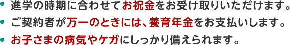 進学の時期に合わせてお祝金をお受け取りいただけます。ご契約者が万一のときには、養育年金をお支払いします。お子さまの病気やケガにしっかり備えられます。